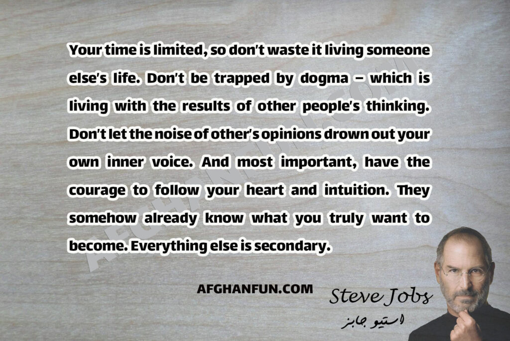 Your time is limited, so don’t waste it living someone else’s life. Don’t be trapped by dogma – which is living with the results of other people’s thinking. Don’t let the noise of other’s opinions drown out your own inner voice. And most important, have the courage to follow your heart and intuition. They somehow already know what you truly want to become. Everything else is secondary.