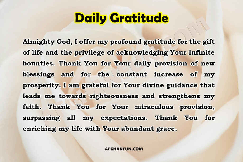 Almighty God, I offer my profound gratitude for the gift of life and the privilege of acknowledging Your infinite bounties. Thank You for Your daily provision of new blessings and for the constant increase of my prosperity. I am grateful for Your divine guidance that leads me towards righteousness and strengthens my faith. Thank You for Your miraculous provision, surpassing all my expectations. Thank You for enriching my life with Your abundant grace.