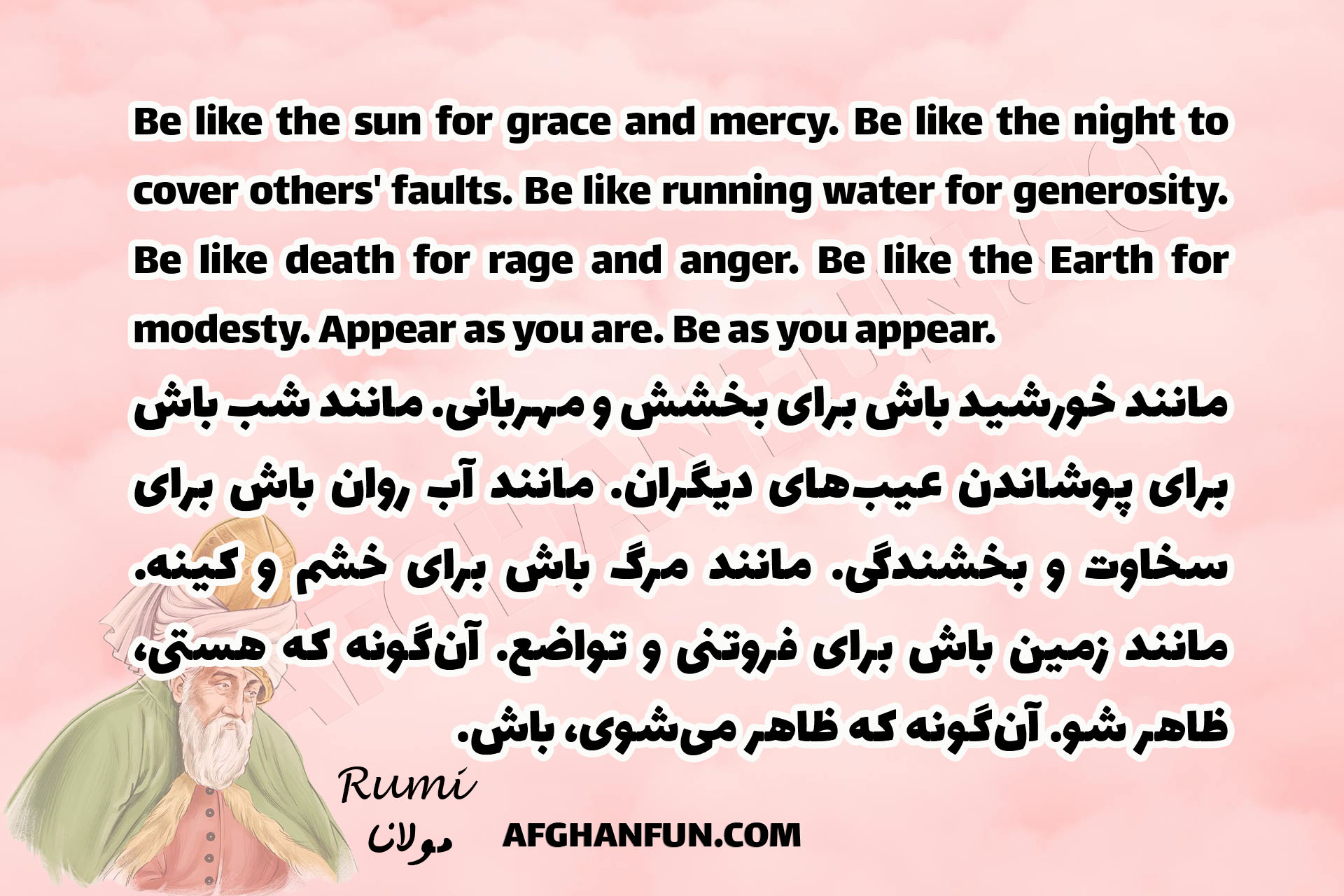 Be like the sun for grace and mercy. Be like the night to cover others' faults. Be like running water for generosity. Be like death for rage and anger. Be like the Earth for modesty. Appear as you are. Be as you appear.