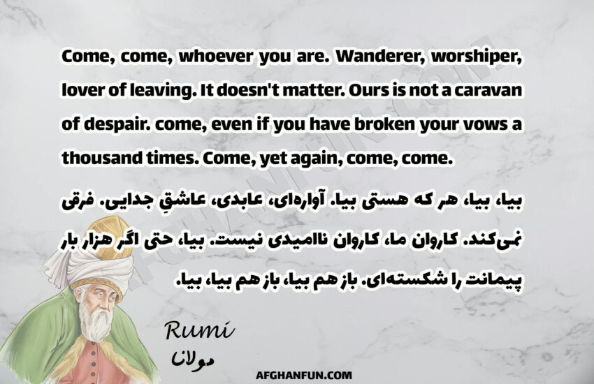 Come, come, whoever you are. Wanderer, worshiper, lover of leaving. It doesn't matter. Ours is not a caravan of despair. come, even if you have broken your vows a thousand times. Come, yet again , come , come.