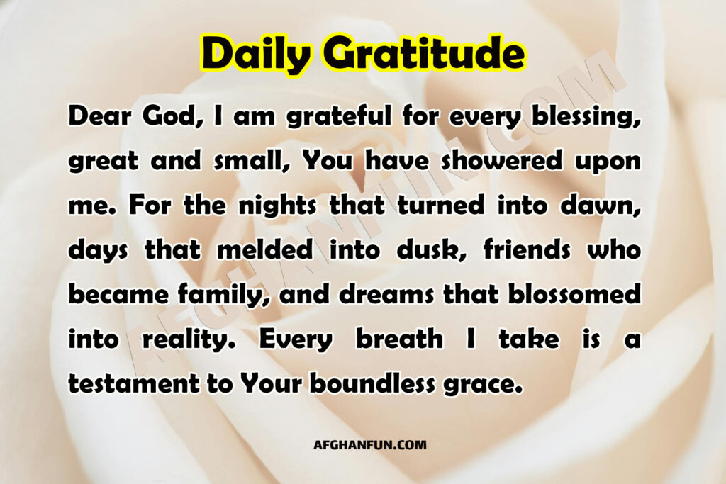 Dear God, I am grateful for every blessing, great and small, You have showered upon me. For the nights that turned into dawn, days that melded into dusk, friends who became family, and dreams that blossomed into reality. Every breath I take is a testament to Your boundless grace.