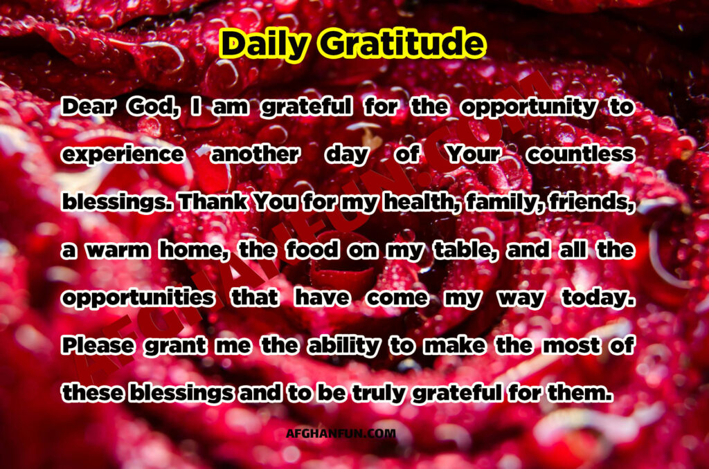 Dear God,
I am grateful for the opportunity to experience another day of Your countless blessings. Thank You for my health, family, friends, a warm home, the food on my table, and all the opportunities that have come my way today. Please grant me the ability to make the most of these blessings and to be truly grateful for them.