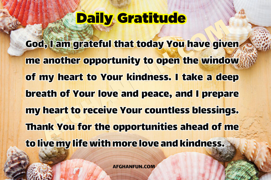 God, I am grateful that today You have given me another opportunity to open the window of my heart to Your kindness. I take a deep breath of Your love and peace, and I prepare my heart to receive Your countless blessings. Thank You for the opportunities ahead of me to live my life with more love and kindness.