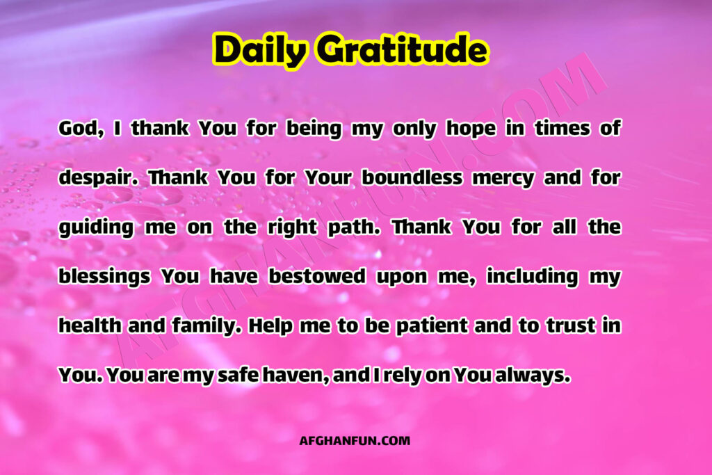 God, I thank You for being my only hope in times of despair. Thank You for Your boundless mercy and for guiding me on the right path. Thank You for all the blessings You have bestowed upon me, including my health and family. Help me to be patient and to trust in You. You are my safe haven, and I rely on You always.