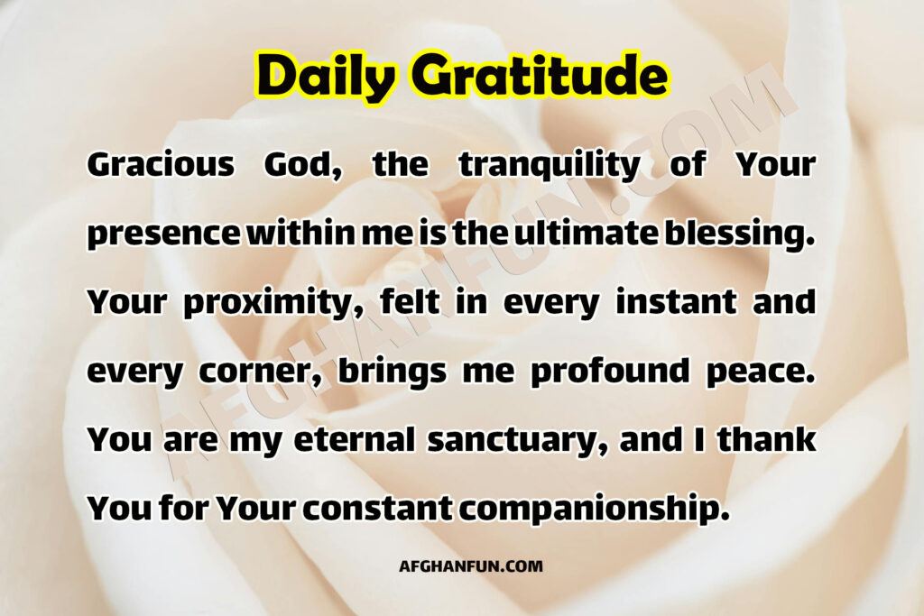 Gracious God, the tranquility of Your presence within me is the ultimate blessing. Your proximity, felt in every instant and every corner, brings me profound peace. You are my eternal sanctuary, and I thank You for Your constant companionship.