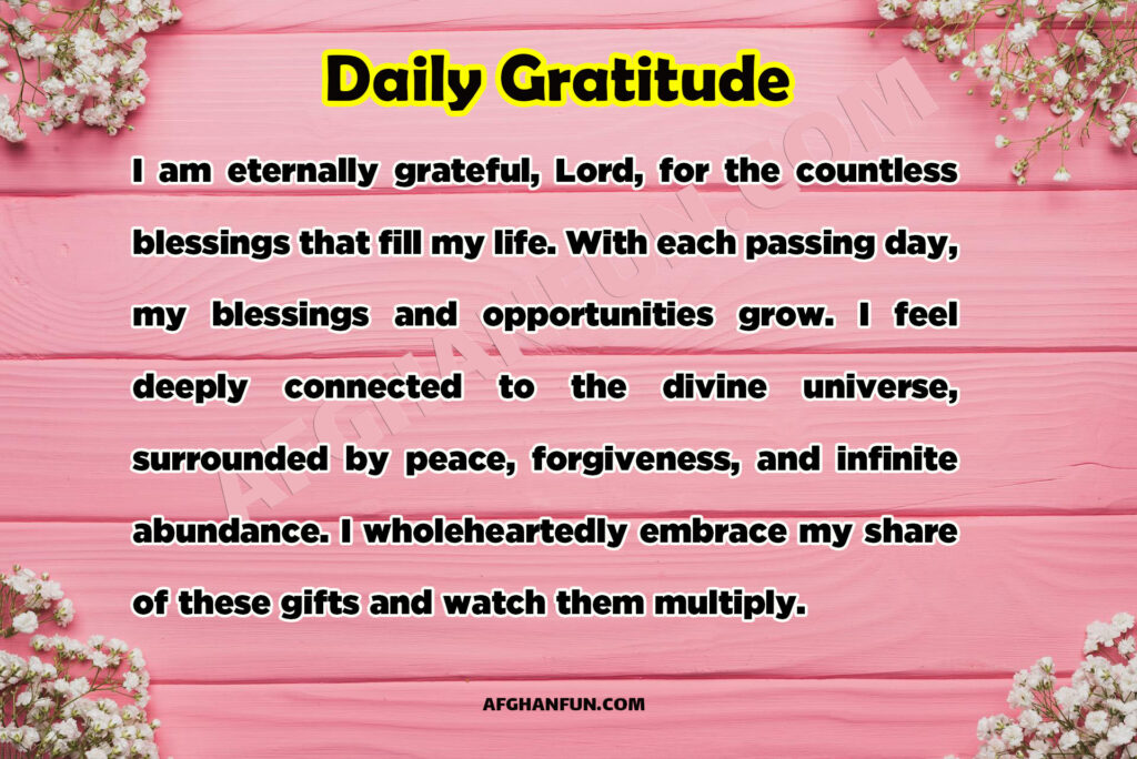 I am eternally grateful, Lord, for the countless blessings that fill my life. With each passing day, my blessings and opportunities grow. I feel deeply connected to the divine universe, surrounded by peace, forgiveness, and infinite abundance. I wholeheartedly embrace my share of these gifts and watch them multiply.