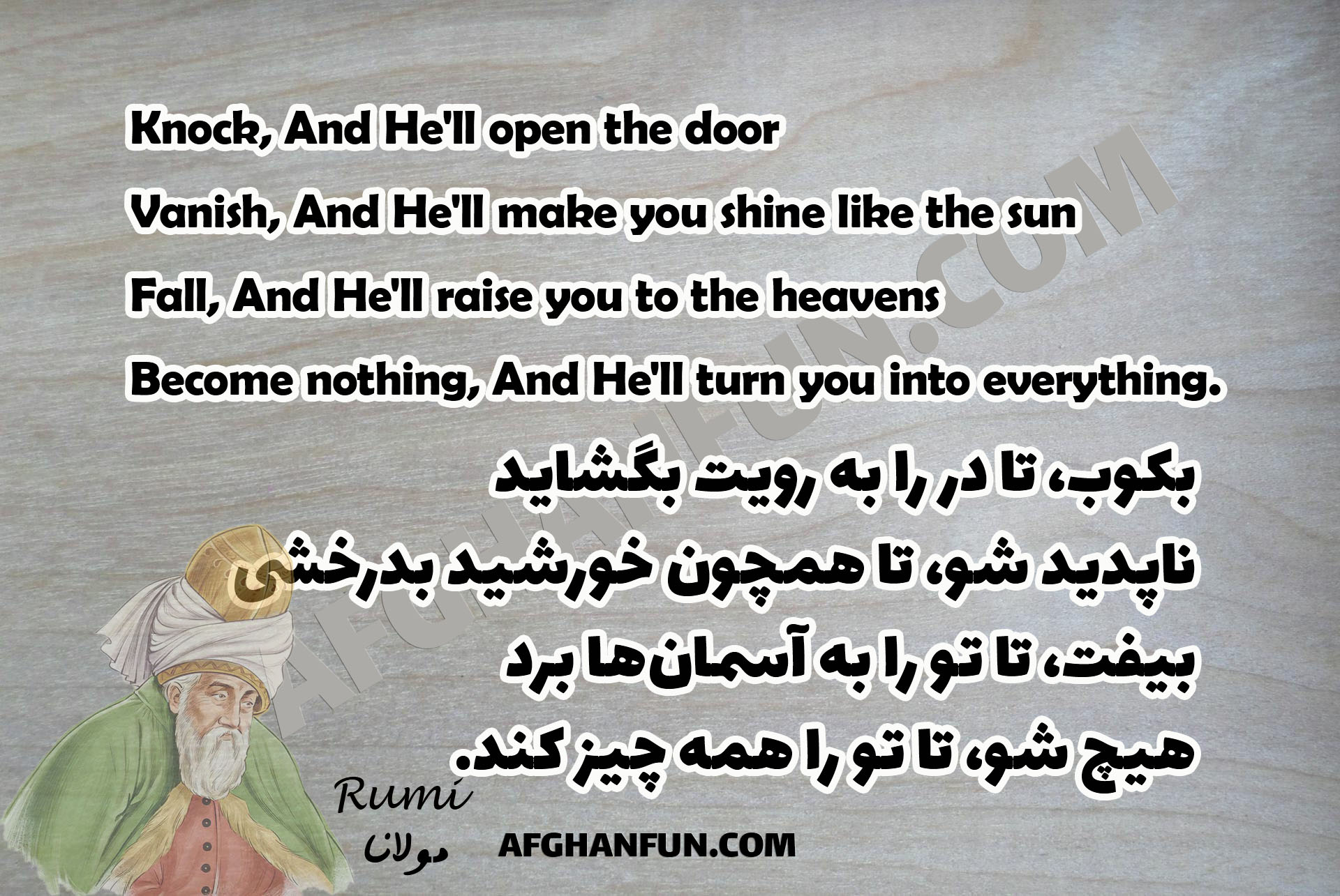 Knock, And He'll open the door Vanish, And He'll make you shine like the sun Fall, And He'll raise you to the heavens Become nothing, And He'll turn you into everything.