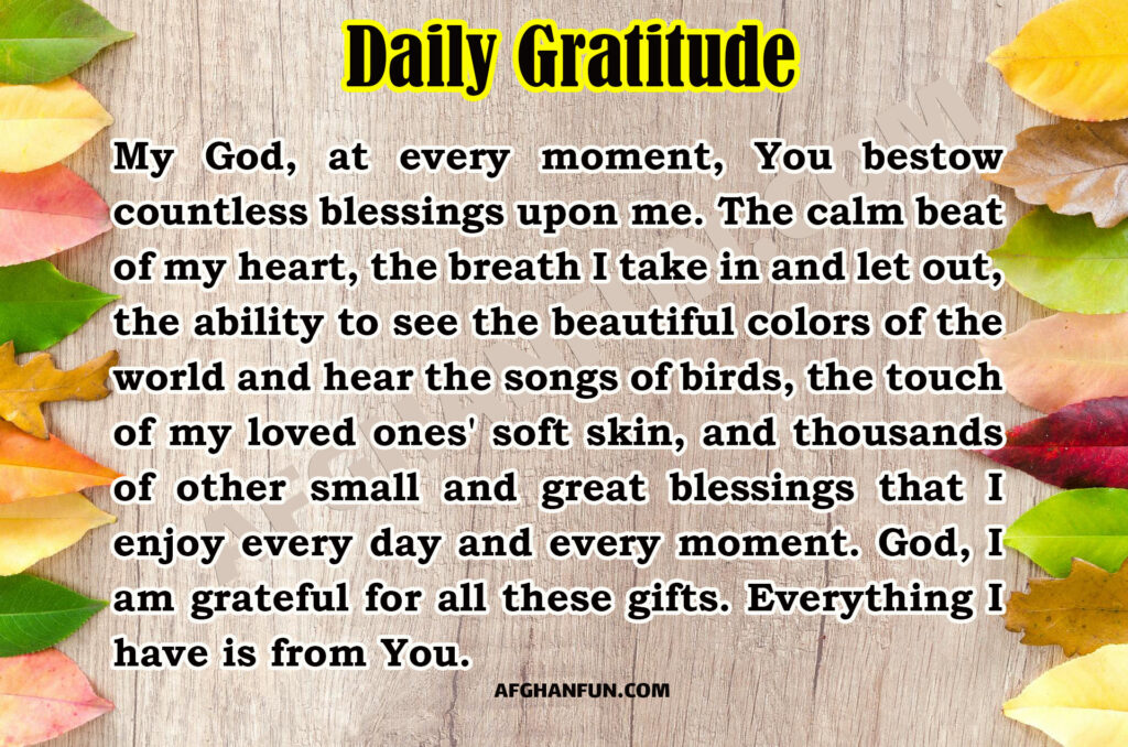 My God, at every moment, You bestow countless blessings upon me. The calm beat of my heart, the breath I take in and let out, the ability to see the beautiful colors of the world and hear the songs of birds, the touch of my loved ones' soft skin, and thousands of other small and great blessings that I enjoy every day and every moment. God, I am grateful for all these gifts. Everything I have is from You.