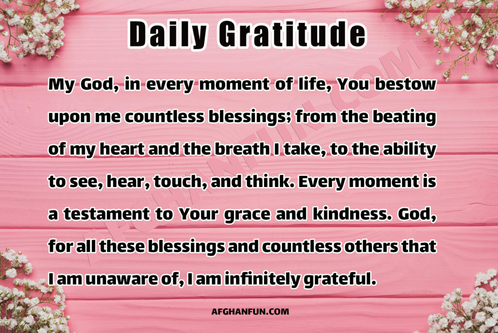 My God, in every moment of life, You bestow upon me countless blessings; from the beating of my heart and the breath I take, to the ability to see, hear, touch, and think. Every moment is a testament to Your grace and kindness. God, for all these blessings and countless others that I am unaware of, I am infinitely grateful.