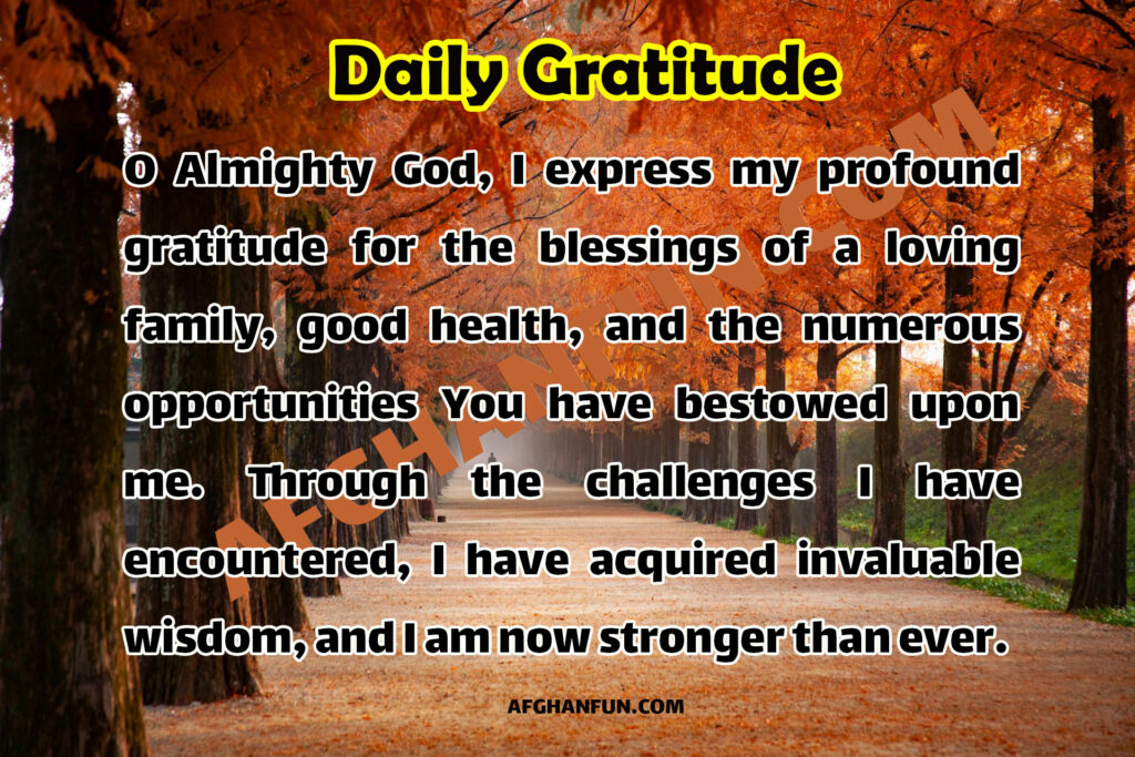 
"O Almighty God, I express my profound gratitude for the blessings of a loving family, good health, and the numerous opportunities You have bestowed upon me. Through the challenges I have encountered, I have acquired invaluable wisdom, and I am now stronger than ever."
