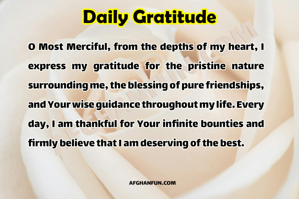 "O Most Merciful, from the depths of my heart, I express my gratitude for the pristine nature surrounding me, the blessing of pure friendships, and Your wise guidance throughout my life. Every day, I am thankful for Your infinite bounties and firmly believe that I am deserving of the best."