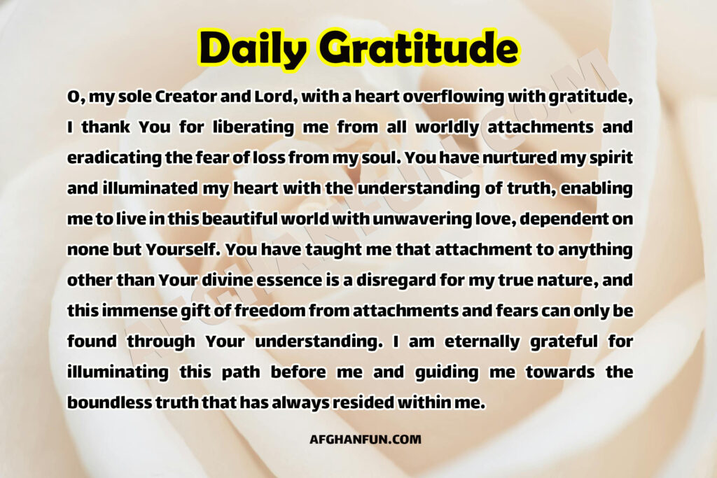 O, my sole Creator and Lord, with a heart overflowing with gratitude, I thank You for liberating me from all worldly attachments and eradicating the fear of loss from my soul. You have nurtured my spirit and illuminated my heart with the understanding of truth, enabling me to live in this beautiful world with unwavering love, dependent on none but Yourself