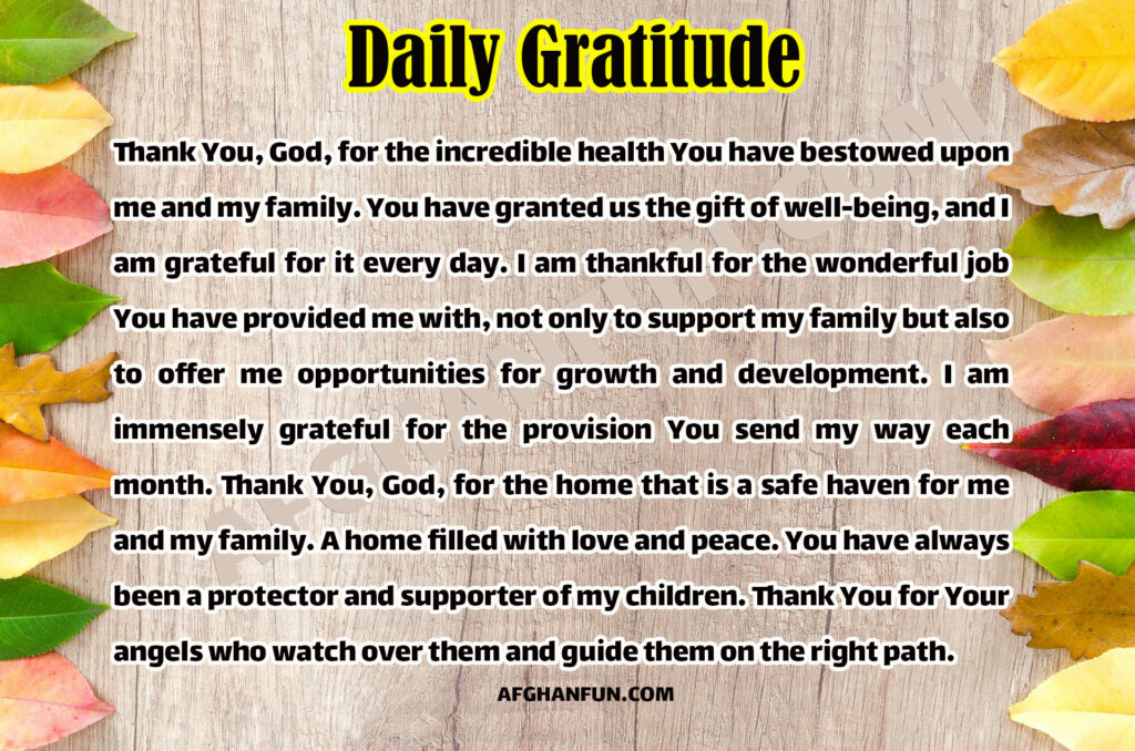 Thank You, God, for the incredible health You have bestowed upon me and my family. You have granted us the gift of well-being, and I am grateful for it every day. I am thankful for the wonderful job You have provided me with, not only to support my family but also to offer me opportunities for growth and development. I am immensely grateful for the provision You send my way each month. Thank You, God, for the home that is a safe haven for me and my family. A home filled with love and peace. You have always been a protector and supporter of my children. Thank You for Your angels who watch over them and guide them on the right path.