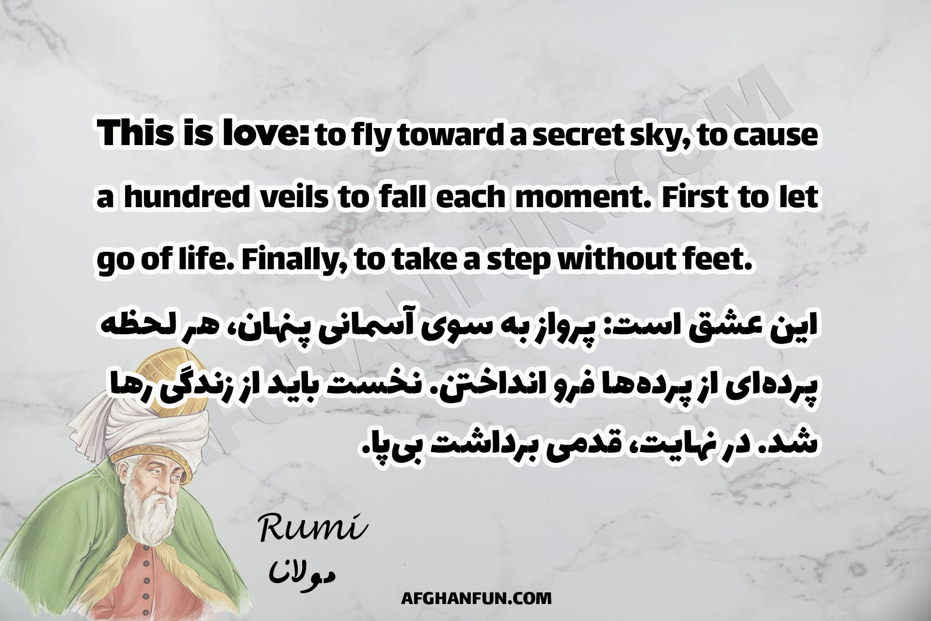 This is love: to fly toward a secret sky, to cause a hundred veils to fall each moment. First to let go of life. Finally, to take a step without feet.